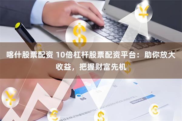 喀什股票配资 10倍杠杆股票配资平台：助你放大收益，把握财富先机