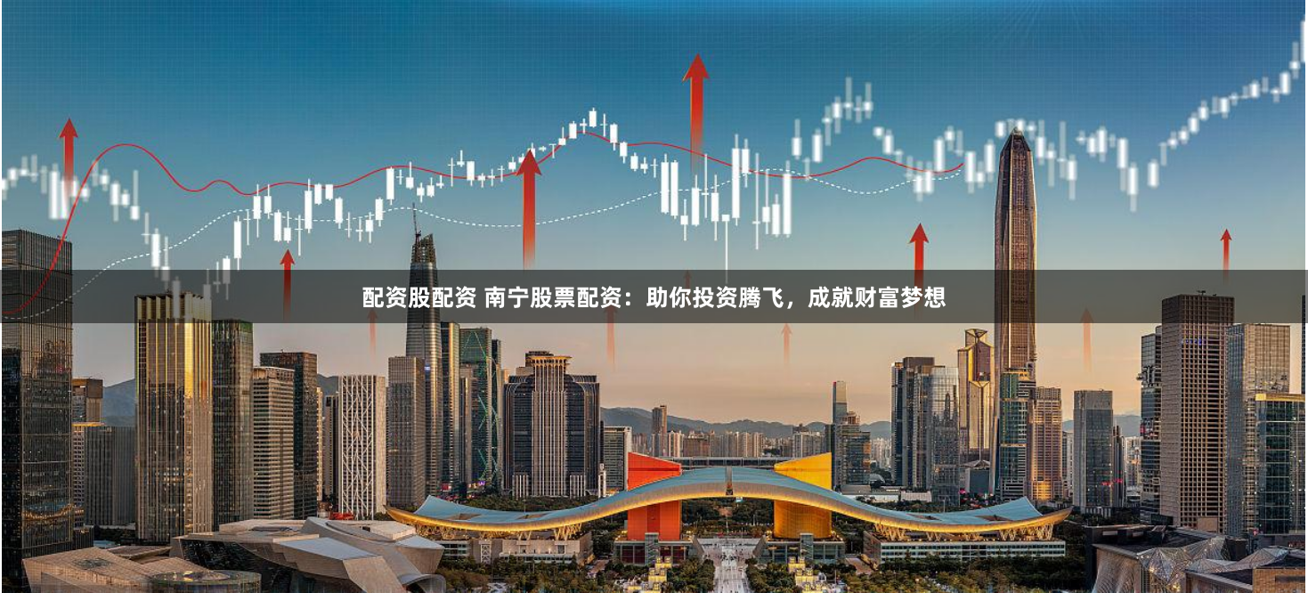 配资股配资 南宁股票配资：助你投资腾飞，成就财富梦想